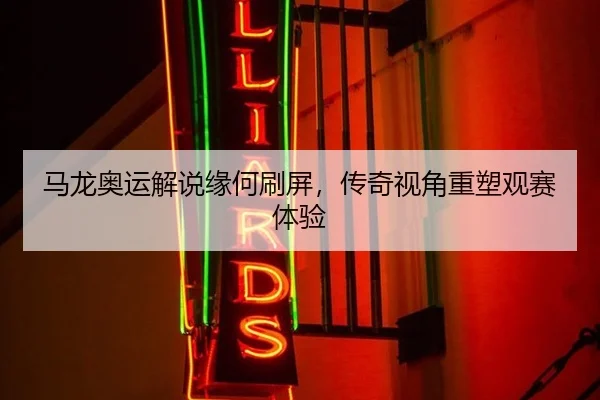 马龙奥运解说缘何刷屏，传奇视角重塑观赛体验